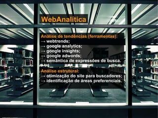 WebAnalítica   Análise de tendências (ferramentas): ->  webtrends; ->  google analytics; ->  google insights; ->  google adwords; ->  semântica de expressões de busca. Análise estrutural: ->  otimização do site para buscadores; ->  identificação de áreas preferenciais. 