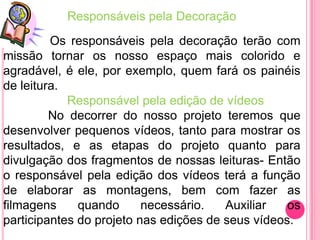Responsáveis pela Decoração
         Os responsáveis pela decoração terão com
missão tornar os nosso espaço mais colorido e
agradável, é ele, por exemplo, quem fará os painéis
de leitura.
            Responsável pela edição de vídeos
         No decorrer do nosso projeto teremos que
desenvolver pequenos vídeos, tanto para mostrar os
resultados, e as etapas do projeto quanto para
divulgação dos fragmentos de nossas leituras- Então
o responsável pela edição dos vídeos terá a função
de elaborar as montagens, bem com fazer as
filmagens     quando      necessário.   Auxiliar   os
participantes do projeto nas edições de seus vídeos.
 