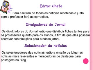 Editor Chefe
        Fará a leitura de todas as notícias recebidas e junto
com o professor fará as correções.

                  Divulgadores do Jornal
Os divulgadores do Jornal terão que distribuir fichas tantos para
os professores quanto para os alunos, a fim de que eles possam
escrever contribuições para o nosso jornal.

                 Selecionador da notícias
Os selecionadores das notícias terão a missão de julgar as
notícias mais relevantes e merecedoras de destaque para
postagem no Blog.
 