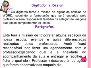 Digitador e Design
      Os digitares terão a missão de digitar as noticias no
WORD, seguindo a formatação que será sugerida pelo
professor e será responsável também na seleção de imagens
que possa complementar os textos.
                      Fotógrafos

Este terá a missão de fotografar alguns espaços da
nossa escola, eventos e aulas diferenciadas
realizadas    pelos    professores.   Você   ficará
responsável por fazer um agendamento com o
professor,explicando qual é a finalidade do
acompanhamento da aula e entregar e recolher a
ficha o qual ele ( Professor ) descreverá as ações
que foram desenvolvidas naquele dia.
 
