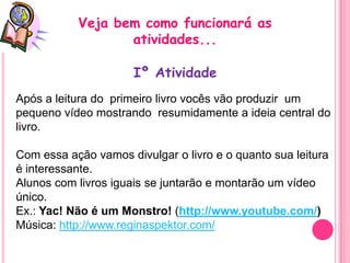 Veja bem como funcionará as
                  atividades...

                      Iº Atividade
Após a leitura do primeiro livro vocês vão produzir um
pequeno vídeo mostrando resumidamente a ideia central do
livro.

Com essa ação vamos divulgar o livro e o quanto sua leitura
é interessante.
Alunos com livros iguais se juntarão e montarão um vídeo
único.
Ex.: Yac! Não é um Monstro! (http://www.youtube.com/)
Música: http://www.reginaspektor.com/
 