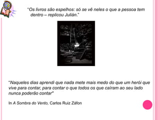 “Os livros são espelhos: só se vê neles o que a pessoa tem
           dentro – replicou Julián.”




“Naqueles dias aprendi que nada mete mais medo do que um herói que
vive para contar, para contar o que todos os que caíram ao seu lado
nunca poderão contar"

In A Sombra do Vento, Carlos Ruiz Záfon
 