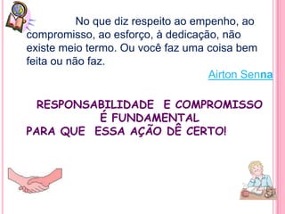 No que diz respeito ao empenho, ao
compromisso, ao esforço, à dedicação, não
existe meio termo. Ou você faz uma coisa bem
feita ou não faz.
                                     Airton Senna

  RESPONSABILIDADE E COMPROMISSO
          É FUNDAMENTAL
PARA QUE ESSA AÇÃO DÊ CERTO!
 