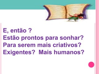 E, então ?
Estão prontos para sonhar?
Para serem mais criativos?
Exigentes? Mais humanos?
 
