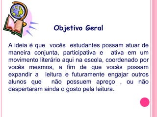 Objetivo Geral

A ideia é que vocês estudantes possam atuar de
maneira conjunta, participativa e ativa em um
movimento literário aqui na escola, coordenado por
vocês mesmos, a fim de que vocês possam
expandir a leitura e futuramente engajar outros
alunos que     não possuem apreço , ou não
despertaram ainda o gosto pela leitura.
 