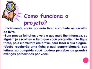Como funciona o
              projeto?
•Inicialmente vocês poderão ficar a vontade na escolha
do livro.
•Sem pressa folhei-os e veja o que mais lhe interessa, se
alguém já escolheu o livro que você pretendia, não fique
triste, pois ele voltará em breve, para fazer a sua alegria.
•Vocês receberão uma ficha o qual supervisionará sua
leitura, ao cumprí-la você poderá perceber os grandes
avanços percorridos por você.
 