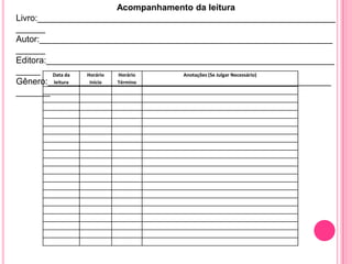 Acompanhamento da leitura
Livro:_____________________________________________________________
______
Autor:____________________________________________________________
______
Editora:___________________________________________________________
_____ Data da     Horário Horário     Anotações (Se Julgar Necessário)
Gênero:__________________________________________________________
          leitura  Início Término

_______
 