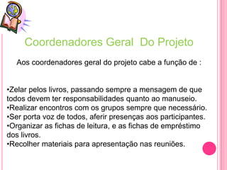 Coordenadores Geral Do Projeto
  Aos coordenadores geral do projeto cabe a função de :


•Zelar pelos livros, passando sempre a mensagem de que
todos devem ter responsabilidades quanto ao manuseio.
•Realizar encontros com os grupos sempre que necessário.
•Ser porta voz de todos, aferir presenças aos participantes.
•Organizar as fichas de leitura, e as fichas de empréstimo
dos livros.
•Recolher materiais para apresentação nas reuniões.
 