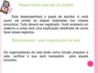 Responsável pela ata do projeto


      Este desempenhará o papel de escritor, é você
quem vai anotar as etapas realizadas nos nossos
encontros. Tudo deverá ser registrado. Você receberá um
caderno e antes terá uma explicação detalhada de como
fazer esses registros.

     Responsáveis pela organização da sala


Os organizadores da sala terão como função preparar a
sala, verificar o que será necessário    para aquele
encontro.
 