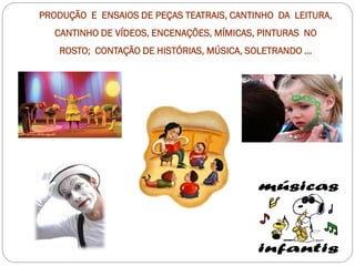 PRODUÇÃO E ENSAIOS DE PEÇAS TEATRAIS, CANTINHO DA LEITURA,
   CANTINHO DE VÍDEOS, ENCENAÇÕES, MÍMICAS, PINTURAS NO
    ROSTO; CONTAÇÃO DE HISTÓRIAS, MÚSICA, SOLETRANDO ...
 