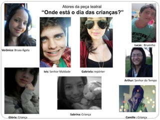 Atores da peça teatral

      Atores            “Onde está o dia das crianças?”




                                                                               Lucas : Bruxinho
Verônica: Bruxa Ágata




                        Ivis: Senhor Maldade       Gabriela: repórter

                                                                        Arthur: Senhor do Tempo




                                           Sabrina: Criança
     Glória: Criança                                                    Camille : Criança
 