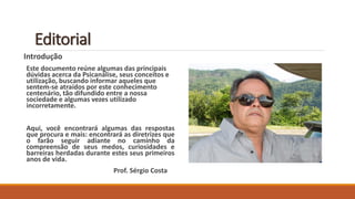 Editorial 
Introdução 
Este documento reúne algumas das principais dúvidas acerca da Psicanálise, seus conceitos e utilização, buscando informar aqueles que sentem-se atraídos por este conhecimento centenário, tão difundido entre a nossa sociedade e algumas vezes utilizado incorretamente. 
Aqui,vocêencontraráalgumasdasrespostasqueprocuraemais:encontraráasdiretrizesqueofarãoseguiradiantenocaminhodacompreensãodeseusmedos,curiosidadesebarreirasherdadasduranteestesseusprimeirosanosdevida. 
Prof.SérgioCosta  