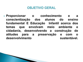  Proporcionar o conhecimento e a
conscientização dos alunos do ensino
fundamental E Educação Infantil acerca dos
temas que envolvam meio ambiente e
cidadania, desenvolvendo a construção de
atitudes para a preservação e com o
desenvolvimento sustentável.
 