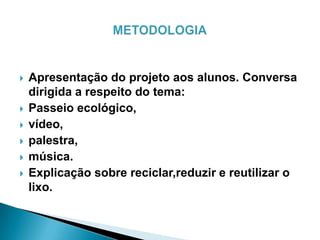  Apresentação do projeto aos alunos. Conversa
dirigida a respeito do tema:
 Passeio ecológico,
 vídeo,
 palestra,
 música.
 Explicação sobre reciclar,reduzir e reutilizar o
lixo.
 
