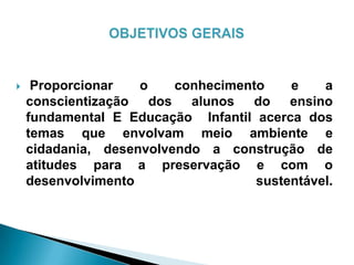  Proporcionar o conhecimento e a
conscientização dos alunos do ensino
fundamental E Educação Infantil acerca dos
temas que envolvam meio ambiente e
cidadania, desenvolvendo a construção de
atitudes para a preservação e com o
desenvolvimento sustentável.
 