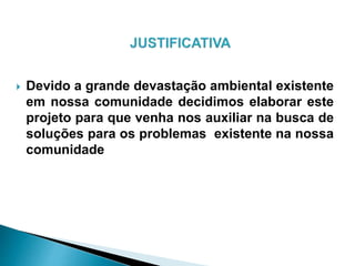  Devido a grande devastação ambiental existente
em nossa comunidade decidimos elaborar este
projeto para que venha nos auxiliar na busca de
soluções para os problemas existente na nossa
comunidade
 