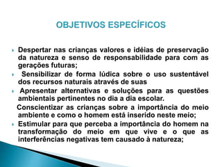  Despertar nas crianças valores e idéias de preservação
da natureza e senso de responsabilidade para com as
gerações futuras;
 Sensibilizar de forma lúdica sobre o uso sustentável
dos recursos naturais através de suas
 Apresentar alternativas e soluções para as questões
ambientais pertinentes no dia a dia escolar.
Conscientizar as crianças sobre a importância do meio
ambiente e como o homem está inserido neste meio;
 Estimular para que perceba a importância do homem na
transformação do meio em que vive e o que as
interferências negativas tem causado à natureza;
 