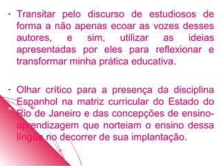 -   Transitar pelo discurso de estudiosos de
    forma a não apenas ecoar as vozes desses
    autores,   e   sim,    utilizar  as  ideias
    apresentadas por eles para reflexionar e
    transformar minha prática educativa.

-   Olhar crítico para a presença da disciplina
    Espanhol na matriz curricular do Estado do
    Rio de Janeiro e das concepções de ensino-
    aprendizagem que norteiam o ensino dessa
    língua no decorrer de sua implantação.
 