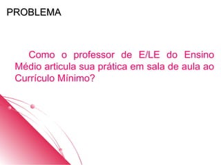 PROBLEMA



   Como o professor de E/LE do Ensino
 Médio articula sua prática em sala de aula ao
 Currículo Mínimo?
 