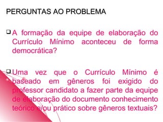 PERGUNTAS AO PROBLEMA

A formação da equipe de elaboração do
 Currículo Mínimo aconteceu de forma
 democrática?

 Uma   vez que o Currículo Mínimo é
 baseado em gêneros foi exigido do
 professor candidato a fazer parte da equipe
 de elaboração do documento conhecimento
 teórico e/ou prático sobre gêneros textuais?
 