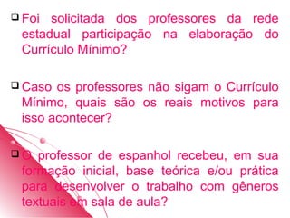  Foi solicitada dos professores da rede
 estadual participação na elaboração do
 Currículo Mínimo?

 Caso os professores não sigam o Currículo
 Mínimo, quais são os reais motivos para
 isso acontecer?

O  professor de espanhol recebeu, em sua
 formação inicial, base teórica e/ou prática
 para desenvolver o trabalho com gêneros
 textuais em sala de aula?
 