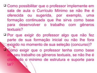  Como possibilitar que o professor implemente em
  sala de aula o Currículo Mínimo se não lhe é
  oferecida ou sugerida, por exemplo, uma
  formação continuada que lhe sirva como base
  para desenvolver o trabalho com gêneros
  textuais?
 Por que exigir do professor algo que não fez
  parte de sua formação inicial ou não lhe fora
  exigido no momento de sua seleção (concurso)?
 Como exigir que o professor tenha como base
  em seu trabalho os gêneros textuais, se não lhe é
  oferecido o mínimo de estrutura e suporte para
  tal?
 