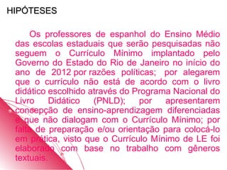 HIPÓTESES

     Os professores de espanhol do Ensino Médio
 das escolas estaduais que serão pesquisadas não
 seguem o Currículo Mínimo implantado pelo
 Governo do Estado do Rio de Janeiro no início do
 ano de 2012 por razões políticas; por alegarem
 que o currículo não está de acordo com o livro
 didático escolhido através do Programa Nacional do
 Livro    Didático   (PNLD);    por   apresentarem
 concepção de ensino-aprendizagem diferenciadas
 e que não dialogam com o Currículo Mínimo; por
 falta de preparação e/ou orientação para colocá-lo
 em prática, visto que o Currículo Mínimo de LE foi
 elaborado com base no trabalho com gêneros
 textuais.
 