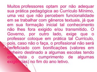 Muitos professores optam por não adequar
sua prática pedagógica ao Currículo Mínimo,
uma vez que não percebem funcionalidade
em se trabalhar com gêneros textuais, já que
em sua formação inicial tal conhecimento
não lhes fora exigido e/ou transmitido. O
Governo, por outro lado, exige que o
professor coloque em prática tal Currículo,
pois, caso não o faça, o profissional não será
beneficiado com bonificações (valores em
dinheiro destinado a algumas escolas tendo
em vista o cumprimento de algumas
exigências) no fim do ano letivo.
 