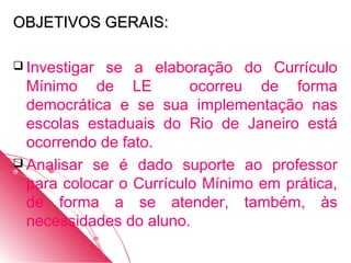 OBJETIVOS GERAIS:

 Investigar se a elaboração do Currículo
  Mínimo de LE           ocorreu de forma
  democrática e se sua implementação nas
  escolas estaduais do Rio de Janeiro está
  ocorrendo de fato.
 Analisar se é dado suporte ao professor
  para colocar o Currículo Mínimo em prática,
  de forma a se atender, também, às
  necessidades do aluno.
 