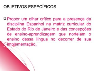 OBJETIVOS ESPECÍFICOS

 Propor  um olhar crítico para a presença da
 disciplina Espanhol na matriz curricular do
 Estado do Rio de Janeiro e das concepções
 de ensino-aprendizagem que norteiam o
 ensino dessa língua no decorrer de sua
 implementação.
 
