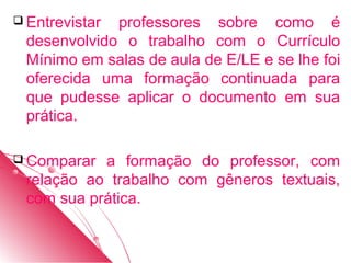  Entrevistarprofessores sobre como é
 desenvolvido o trabalho com o Currículo
 Mínimo em salas de aula de E/LE e se lhe foi
 oferecida uma formação continuada para
 que pudesse aplicar o documento em sua
 prática.

 Comparar a formação do professor, com
 relação ao trabalho com gêneros textuais,
 com sua prática.
 