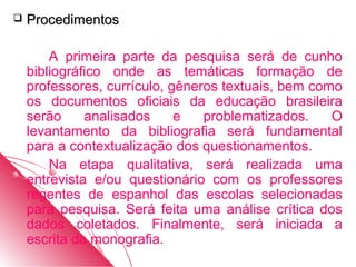    Procedimentos

        A primeira parte da pesquisa será de cunho
    bibliográfico onde as temáticas formação de
    professores, currículo, gêneros textuais, bem como
    os documentos oficiais da educação brasileira
    serão     analisados     e   problematizados.    O
    levantamento da bibliografia será fundamental
    para a contextualização dos questionamentos.
        Na etapa qualitativa, será realizada uma
    entrevista e/ou questionário com os professores
    regentes de espanhol das escolas selecionadas
    para pesquisa. Será feita uma análise crítica dos
    dados coletados. Finalmente, será iniciada a
    escrita da monografia.
 