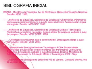 BIBLIOGRAFIA INICIAL
BRASIL. Ministério da Educação. Lei de Diretrizes e Bases da Educação Nacional.
  Brasília: MEC, 1996.

------. Ministério da Educação. Secretaria de Educação Fundamental. Parâmetros
    curriculares nacionais: terceiro e quarto ciclos do Ensino Fundamental: língua
    estrangeira. Brasília: MEC/SEF, 1998.

------. Ministério da Educação. Secretaria de Educação Média e Tecnológica.
    Parâmetros curriculares nacionais: Ensino Médio: Linguagens, códigos e suas
    tecnologias. Brasília: MEC/ SEMT, 1999.

------. Orientações curriculares para o ensino médio. Linguagens código e suas
    tecnologias. Brasília: MEC, 2006.

------. Secretaria de Educação Média e Tecnológica. PCN+ Ensino Médio:
    Orientações Educacionais complementares aos Parâmetros Curriculares
    Nacionais. Linguagens, códigos e suas tecnologias. Brasília: Ministério da
    Educação/Secretaria de Educação Média e Tecnológica, 2002. 244p.

------. Secretaria de Educação do Estado do Rio de Janeiro. Currículo Mínimo. Rio
    de Janeiro: 2012.
 