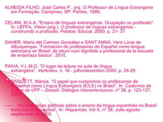 ALMEIDA FILHO, José Carlos P., org. O Professor de Língua Estrangeira
  em Formação. Campinas, SP: Pontes, 1999.

CELANI. M.A.A. "Ensino de línguas estrangeiras. Ocupação ou profissão".
  In: LEFFA, Vilson (org.). O professor de línguas estrangeiras -
  construindo a profissão. Pelotas: Educat, 2000, p. 21- 37

DAHER, María del Carmen González e SANT’ANNA, Vera Lúcia de
  Albuquerque. “Formación de professores de Español como lengua
  extranjera en Brasil: de otium cum dignitate a profesional de la escuela
  de enseñaza básica”. 2010.

PAIVA, V.L.M.O. "O lugar da leitura na aula de língua
  estrangeira". Vertentes. n. 16 - julho/dezembro 2000. p. 24-29

PARAQUETT, Márcia. “O papel que cumprimos os professores de
  Espanhol como Língua Estrangeira (E/LE) no Brasil”. In: Cadernos de
  Letras da UFF – Dossiê: Diálogos Interamericanos, nº 38, p. 123-137,
  2009.

------. “As dimensões políticas sobre o ensino da língua espanhola no Brasil:
    tradições e inovações”. In: Hispanista. Vol X, nº 38, Julio-agosto-
    septiembre de 2009.
 