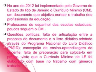  No ano de 2012 foi implementado pelo Governo do
  Estado do Rio de Janeiro o Currículo Mínimo (CM),
  um documento que objetiva nortear o trabalho dos
  profissionais da educação.
 Professores de espanhol das escolas estaduais:
  poucos seguem o CM.
 Questões políticas; falta de articulação entre a
  proposta do documento e o livro didático adotado
  através do Programa Nacional do Livro Didático
  (PNLD); concepção de ensino-aprendizagem do
  docente; falta de preparação para colocá-lo em
  prática, visto que o Currículo Mínimo de LE foi
  elaborado com base no trabalho com gêneros
  textuais.
 