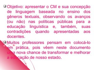  Objetivo:apresentar o CM e sua concepção
  de linguagem baseada no ensino dos
  gêneros textuais, observando os avanços
  (ou não) nas políticas públicas para a
  educação linguística e, também, suas
  contradições quando apresentadas aos
  docentes.
 Muitos professores pensam em colocá-lo
  em prática, pois vêem neste documento
  uma nova chance de transformar e melhorar
  a educação de nosso estado.
 