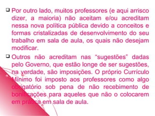  Por outro lado, muitos professores (e aqui arrisco
  dizer, a maioria) não aceitam e/ou acreditam
  nessa nova política pública devido a conceitos e
  formas cristalizadas de desenvolvimento do seu
  trabalho em sala de aula, os quais não desejam
  modificar.
 Outros não acreditam nas “sugestões” dadas
  pelo Governo, que estão longe de ser sugestões,
  na verdade, são imposições. O próprio Currículo
  Mínimo foi imposto aos professores como algo
  obrigatório sob pena de não recebimento de
  bonificações para aqueles que não o colocarem
  em prática em sala de aula.
 