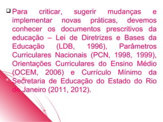  Para   criticar,   sugerir   mudanças   e
 implementar novas práticas, devemos
 conhecer os documentos prescritivos da
 educação – Lei de Diretrizes e Bases da
 Educação       (LDB,   1996),   Parâmetros
 Curriculares Nacionais (PCN, 1998, 1999),
 Orientações Curriculares do Ensino Médio
 (OCEM, 2006) e Currículo Mínimo da
 Secretaria de Educação do Estado do Rio
 de Janeiro (2011, 2012).
 