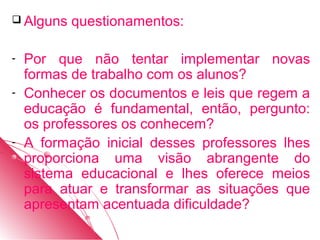  Alguns   questionamentos:

-   Por que não tentar implementar novas
    formas de trabalho com os alunos?
-   Conhecer os documentos e leis que regem a
    educação é fundamental, então, pergunto:
    os professores os conhecem?
-   A formação inicial desses professores lhes
    proporciona uma visão abrangente do
    sistema educacional e lhes oferece meios
    para atuar e transformar as situações que
    apresentam acentuada dificuldade?
 
