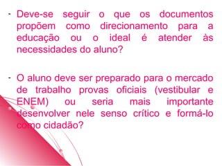 -   Deve-se seguir o que os documentos
    propõem como direcionamento para a
    educação ou o ideal é atender às
    necessidades do aluno?

-   O aluno deve ser preparado para o mercado
    de trabalho provas oficiais (vestibular e
    ENEM)     ou    seria   mais    importante
    desenvolver nele senso crítico e formá-lo
    como cidadão?
 