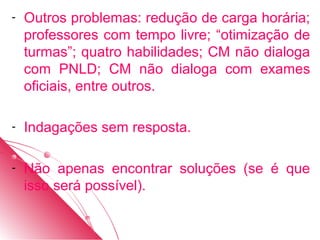 -   Outros problemas: redução de carga horária;
    professores com tempo livre; “otimização de
    turmas”; quatro habilidades; CM não dialoga
    com PNLD; CM não dialoga com exames
    oficiais, entre outros.

-   Indagações sem resposta.

-   Não apenas encontrar soluções (se é que
    isso será possível).
 