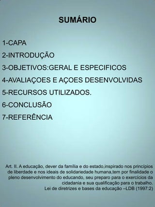 SUMÁRIO

1-CAPA
2-INTRODUÇÃO
3-OBJETIVOS:GERAL E ESPECIFICOS
4-AVALIAÇOES E AÇOES DESENVOLVIDAS
5-RECURSOS UTILIZADOS.
6-CONCLUSÃO
7-REFERÊNCIA




Art. II. A educação, dever da família e do estado,inspirado nos princípios
 de liberdade e nos ideais de solidariedade humana,tem por finalidade o
 pleno desenvolvimento do educando, seu preparo para o exercícios da
                             cidadania e sua qualificação para o trabalho.
                    Lei de diretrizes e bases da educação –LDB (1997:2)
 