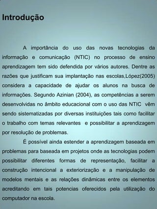 Introdução


         A importância do uso das novas tecnologias da
informação e comunicação (NTIC) no processo de ensino
aprendizagem tem sido defendida por vários autores. Dentre as
razões que justificam sua implantação nas escolas,López(2005)
considera a capacidade de ajudar os alunos na busca de
informações. Segundo Azinian (2004), as competências a serem
desenvolvidas no âmbito educacional com o uso das NTIC vêm
sendo sistematizadas por diversas instituições tais como facilitar
o trabalho com temas relevantes e possibilitar a aprendizagem
por resolução de problemas.
         É possível ainda estender a aprendizagem baseada em
problemas para baseada em projetos onde as tecnologias podem
possibilitar diferentes formas de representação, facilitar a
construção intencional a exteriorização e a manipulação de
modelos mentais e as relações dinâmicas entre os elementos
acreditando em tais potencias oferecidos pela utilização do
computador na escola.
 