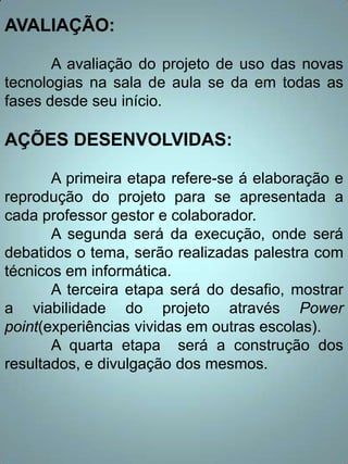 AVALIAÇÃO:

       A avaliação do projeto de uso das novas
tecnologias na sala de aula se da em todas as
fases desde seu início.

AÇÕES DESENVOLVIDAS:

       A primeira etapa refere-se á elaboração e
reprodução do projeto para se apresentada a
cada professor gestor e colaborador.
       A segunda será da execução, onde será
debatidos o tema, serão realizadas palestra com
técnicos em informática.
       A terceira etapa será do desafio, mostrar
a viabilidade do projeto através Power
point(experiências vividas em outras escolas).
       A quarta etapa será a construção dos
resultados, e divulgação dos mesmos.
 