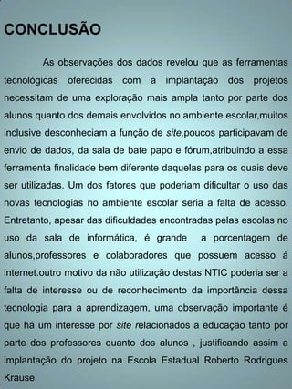 CONCLUSÃO

          As observações dos dados revelou que as ferramentas
tecnológicas   oferecidas   com   a   implantação   dos   projetos
necessitam de uma exploração mais ampla tanto por parte dos
alunos quanto dos demais envolvidos no ambiente escolar,muitos
inclusive desconheciam a função de site,poucos participavam de
envio de dados, da sala de bate papo e fórum,atribuindo a essa
ferramenta finalidade bem diferente daquelas para os quais deve
ser utilizadas. Um dos fatores que poderiam dificultar o uso das
novas tecnologias no ambiente escolar seria a falta de acesso.
Entretanto, apesar das dificuldades encontradas pelas escolas no
uso da sala de informática, é grande         a porcentagem de
alunos,professores e colaboradores que possuem acesso á
internet.outro motivo da não utilização destas NTIC poderia ser a
falta de interesse ou de reconhecimento da importância dessa
tecnologia para a aprendizagem, uma observação importante é
que há um interesse por site relacionados a educação tanto por
parte dos professores quanto dos alunos , justificando assim a
implantação do projeto na Escola Estadual Roberto Rodrigues
Krause.
 