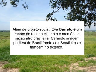 Além de projeto social, Eva Barreto é um
marco de reconhecimento e memória a
nação afro brasileira. Gerando imagem
positiva do Brasil frente aos Brasileiros e
também no exterior.
 
