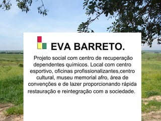 EVA BARRETO.
Projeto social com centro de recuperação
dependentes químicos. Local com centro
esportivo, oficinas profissionalizantes,centro
cultural, museu memorial afro, área de
convenções e de lazer proporcionando rápida
restauração e reintegração com a sociedade.
 