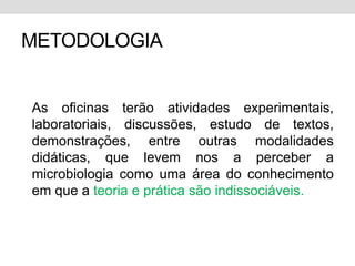 METODOLOGIA


As oficinas terão atividades experimentais,
laboratoriais, discussões, estudo de textos,
demonstrações, entre outras modalidades
didáticas, que levem nos a perceber a
microbiologia como uma área do conhecimento
em que a teoria e prática são indissociáveis.
 