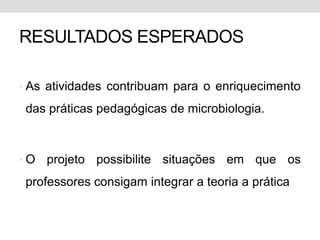 RESULTADOS ESPERADOS

• As atividades contribuam para o enriquecimento

 das práticas pedagógicas de microbiologia.



•O   projeto possibilite situações em que os
 professores consigam integrar a teoria a prática
 