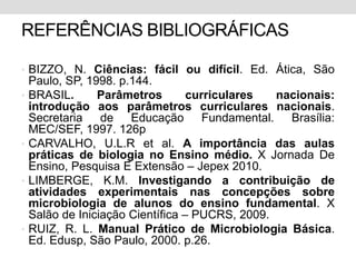 REFERÊNCIAS BIBLIOGRÁFICAS

• BIZZO, N. Ciências: fácil ou difícil. Ed. Ática, São
    Paulo, SP, 1998. p.144.
•   BRASIL.      Parâmetros        curriculares  nacionais:
    introdução aos parâmetros curriculares nacionais.
    Secretaria de Educação Fundamental. Brasília:
    MEC/SEF, 1997. 126p
•   CARVALHO, U.L.R et al. A importância das aulas
    práticas de biologia no Ensino médio. X Jornada De
    Ensino, Pesquisa E Extensão – Jepex 2010.
•   LIMBERGE, K.M. Investigando a contribuição de
    atividades experimentais nas concepções sobre
    microbiologia de alunos do ensino fundamental. X
    Salão de Iniciação Científica – PUCRS, 2009.
•   RUIZ, R. L. Manual Prático de Microbiologia Básica.
    Ed. Edusp, São Paulo, 2000. p.26.
 
